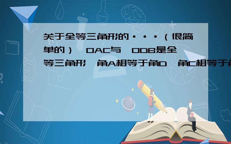 关于全等三角形的···（很简单的）△OAC与△ODB是全等三角形,角A相等于角D,角C相等于角B,试写出这两个三角形中相等的边和另一组相等的角（说明为什么）.这两个三角形中相等的边和另一