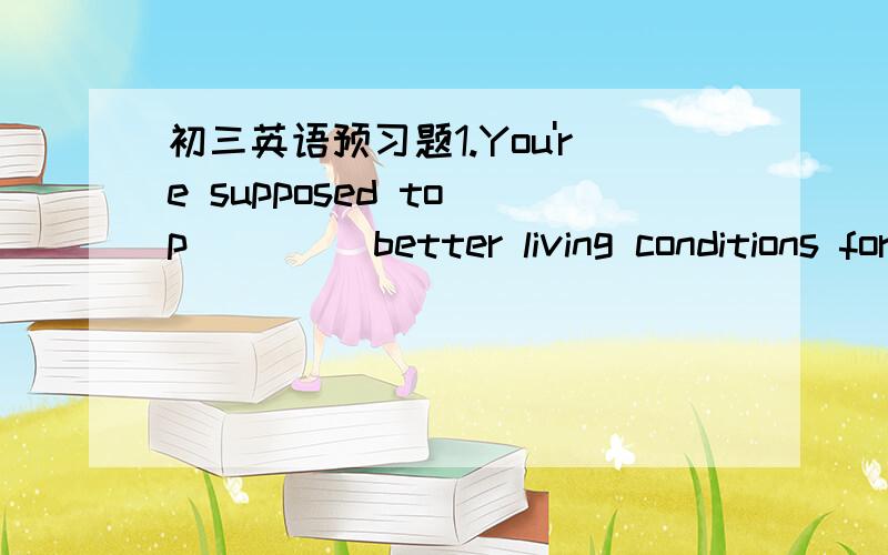 初三英语预习题1.You're supposed to p____ better living conditions for your parents.2.Mabel is a helpful girl.She often o____ her help to her classmates.3.You can give our food at the food b_____.4.Our life is full of p_____ and sadness.5.Peter