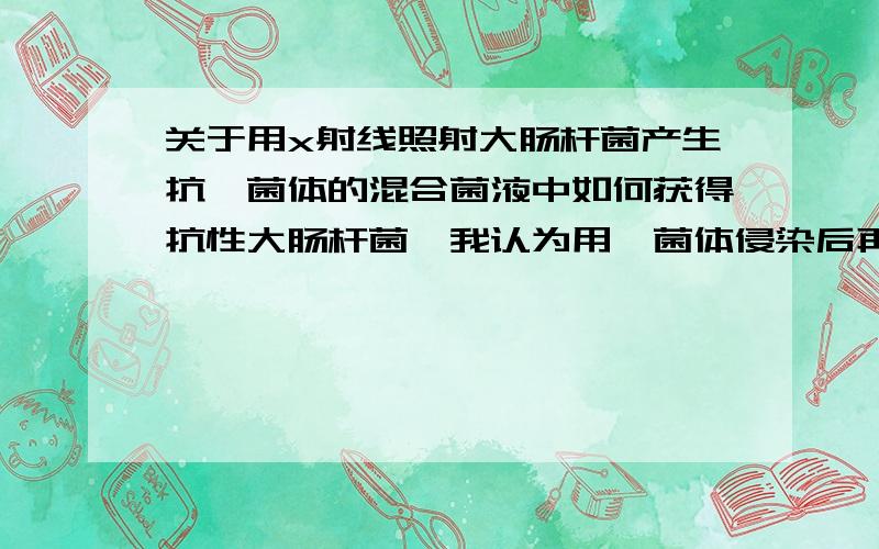 关于用x射线照射大肠杆菌产生抗噬菌体的混合菌液中如何获得抗性大肠杆菌,我认为用噬菌体侵染后再离心,然后取下层清液进行培养就可获得抗性大肠杆菌,可老师说不行,非要用含噬菌体的