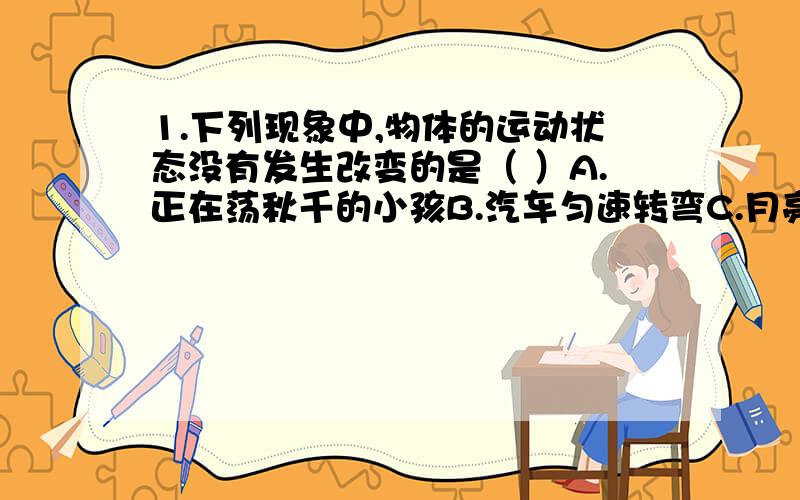 1.下列现象中,物体的运动状态没有发生改变的是（ ）A.正在荡秋千的小孩B.汽车匀速转弯C.月亮绕地球运动D.汽车在平直的公路上匀速行驶2.下列关于力的说法中,正确的是（ ）A.相互接触的两