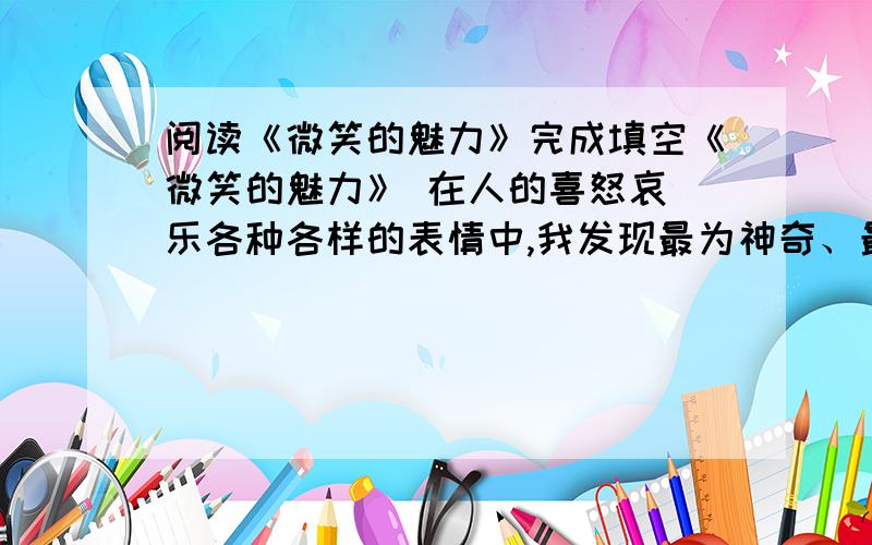 阅读《微笑的魅力》完成填空《微笑的魅力》 在人的喜怒哀 乐各种各样的表情中,我发现最为神奇、最有魅力的要数微笑了.在课堂上,如果老师微笑提问题,我会感觉到一股暖流从心里传遍全