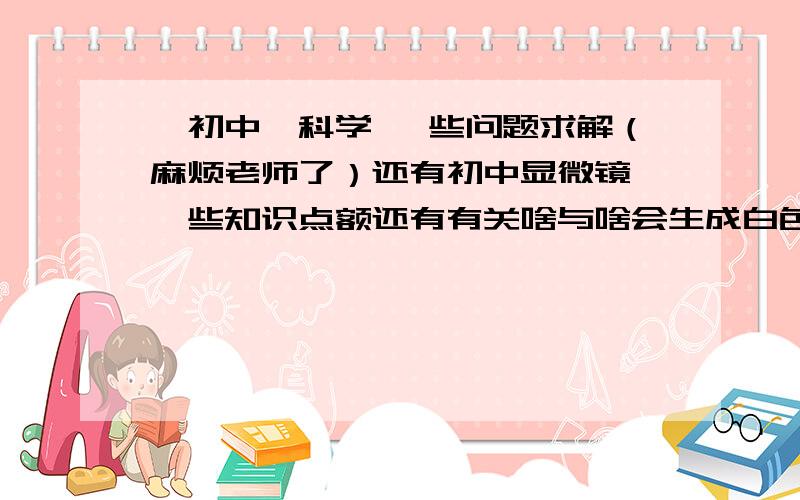 【初中】科学 一些问题求解（麻烦老师了）还有初中显微镜 一些知识点额还有有关啥与啥会生成白色沉淀.一些物品俗称.非特异性与特异性通俗点怎么讲 麻烦一些老师,学长指导