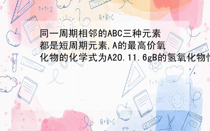 同一周期相邻的ABC三种元素都是短周期元素,A的最高价氧化物的化学式为A2O.11.6gB的氢氧化物恰好能%同一周期相邻的ABC三种元素都是短周期元素,A的最高价氧化物的化学式为A2O.11.6gB的氢氧化物