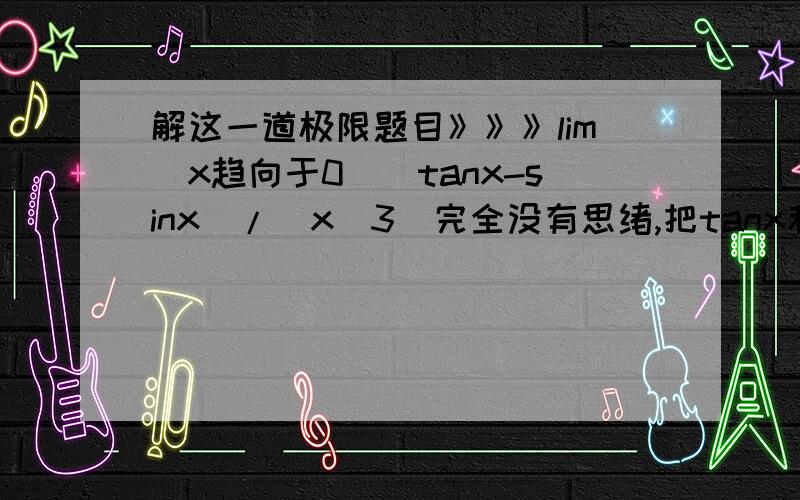 解这一道极限题目》》》lim(x趋向于0)(tanx-sinx)/(x^3)完全没有思绪,把tanx和sinx等价代换成x不行,答案或你认为可以说清楚的东西,