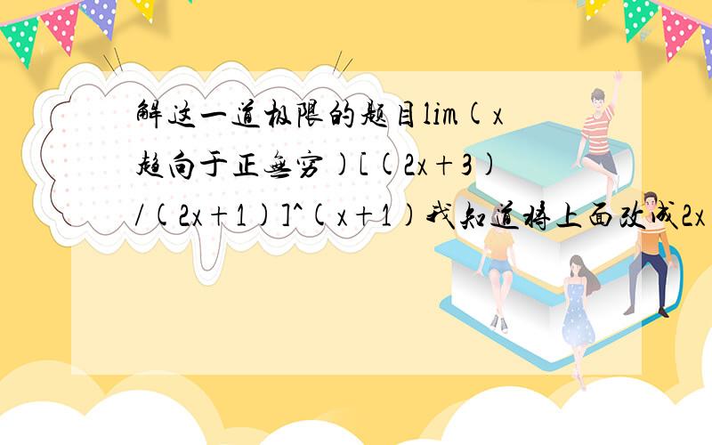 解这一道极限的题目lim(x趋向于正无穷)[(2x+3)/(2x+1)]^(x+1)我知道将上面改成2x+1,但然后又不知怎么做?写出过程,答案或你认为可以说清楚的东西,谢谢.