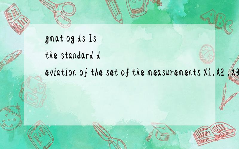 gmat og ds Is the standard deviation of the set of the measurements X1,X2 ,X3,X4.X20 less than 1)The variance for the set of measurements is 4.2)For each measurement,the difference between the mean and that measurement is 2