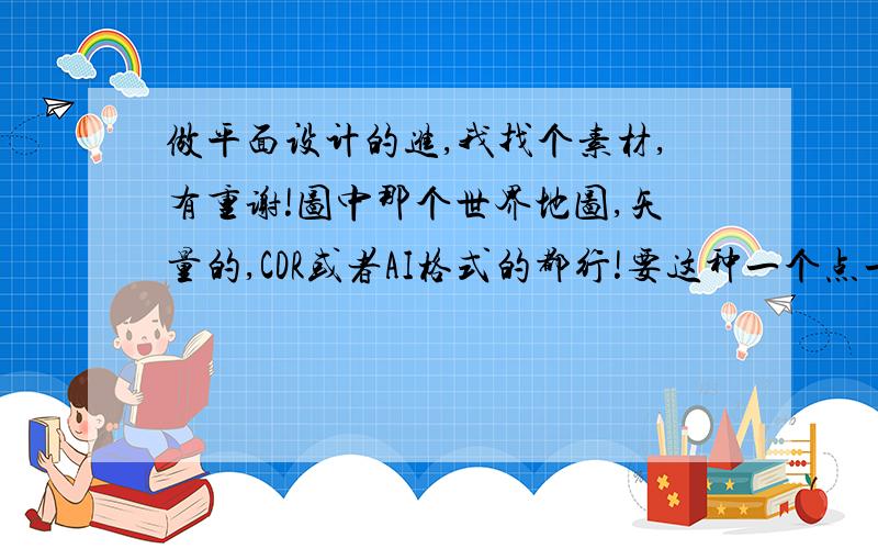 做平面设计的进,我找个素材,有重谢!图中那个世界地图,矢量的,CDR或者AI格式的都行!要这种一个点一个点组成的!有这个素材的大神请传附件,或发至 pengwei4612#126.com   （把#换成@） 感激不敬!不