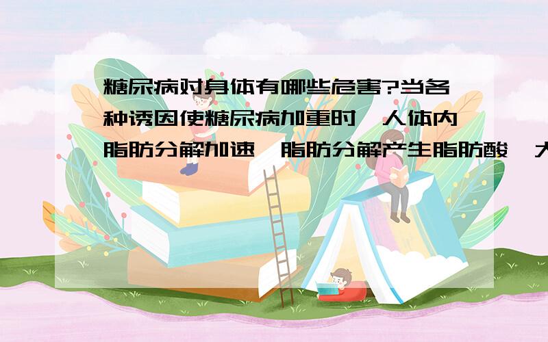 糖尿病对身体有哪些危害?当各种诱因使糖尿病加重时,人体内脂肪分解加速,脂肪分解产生脂肪酸,大量脂肪酸经肝脏进行β氧化产生酮体,酮体是β 羟丁酸、乙酰乙酸、丙酮的总称.正常情况下