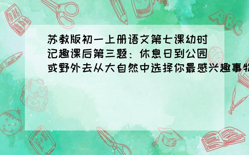 苏教版初一上册语文第七课幼时记趣课后第三题：休息日到公园或野外去从大自然中选择你最感兴趣事物,仔细观察,把你的感受写成日记.(300字）20分钟内回答可用有40积分!要记叙文!不要启示