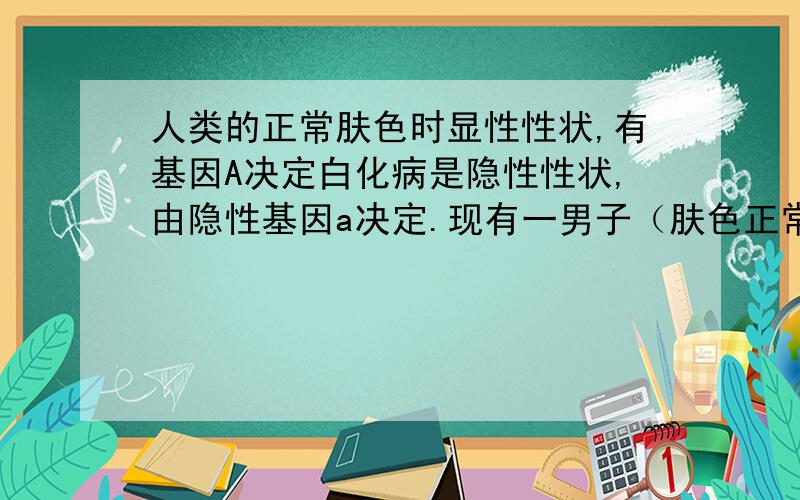 人类的正常肤色时显性性状,有基因A决定白化病是隐性性状,由隐性基因a决定.现有一男子（肤色正常）与其表妹（肤色正常）非法结婚,婚后生一患白化病的男孩.请分析：1.白化病男孩的基因