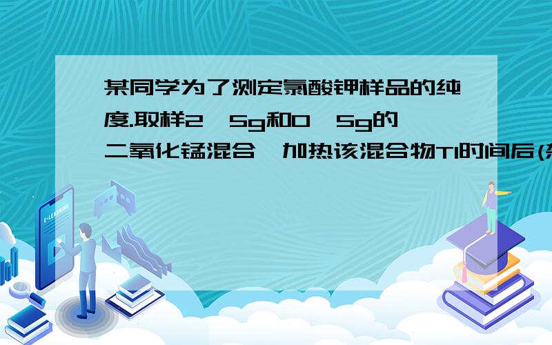 某同学为了测定氯酸钾样品的纯度.取样2,5g和0,5g的二氧化锰混合,加热该混合物T1时间后(杂质不反应),冷却,称量剩余固体的质量,重复以上操作,依次称得加热T2,T3,T4时间剩余固体的质量,记录数