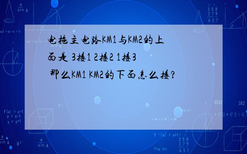 电拖主电路KM1与KM2的上面是 3接1 2接2 1接3 那么KM1 KM2的下面怎么接?