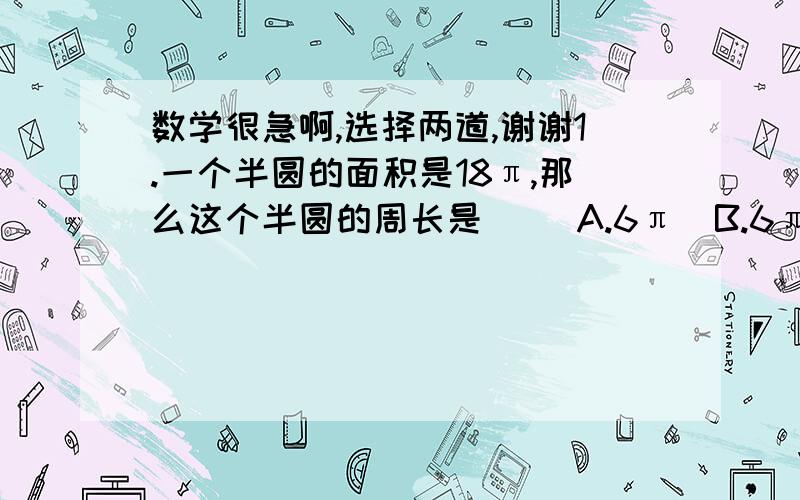 数学很急啊,选择两道,谢谢1.一个半圆的面积是18π,那么这个半圆的周长是( )A.6π  B.6π+12  C.126π+12  D.18π2.一个长方形,长增加四分之一,要使面积不变,宽应（ ）A.增加四分之一  B.减少四分之一