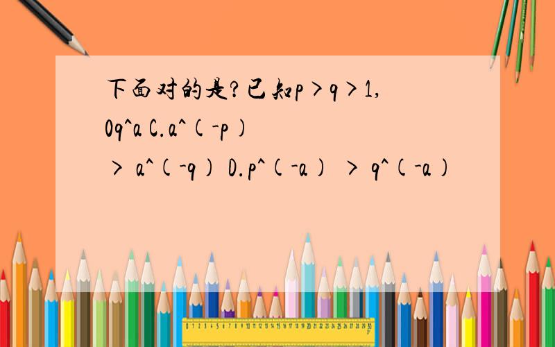 下面对的是?已知p>q>1,0q^a C.a^(-p) > a^(-q) D.p^(-a) > q^(-a)