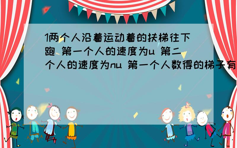 1两个人沿着运动着的扶梯往下跑 第一个人的速度为u 第二个人的速度为nu 第一个人数得的梯子有a节 第二个人数得有b节 求梯子的实际节数 扶梯向上运动的速度的大小.2一人沿平直的街面匀