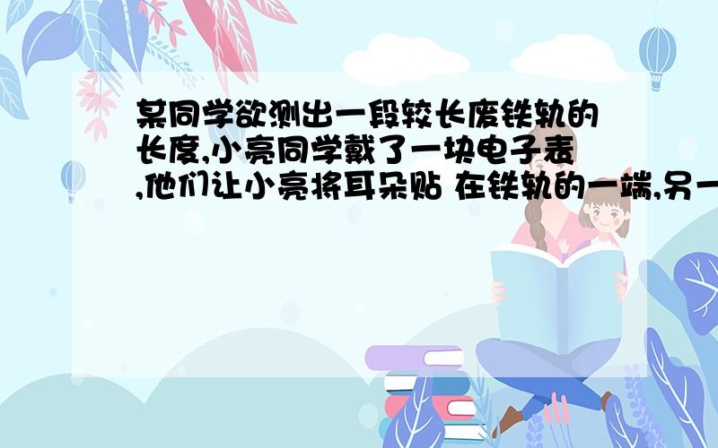 某同学欲测出一段较长废铁轨的长度,小亮同学戴了一块电子表,他们让小亮将耳朵贴 在铁轨的一端,另一位同学用力敲击铁轨的另一端,小亮听到一声敲击声后,经过 0.6 s又听到一声敲击声（当