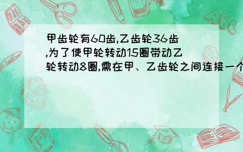 甲齿轮有60齿,乙齿轮36齿,为了使甲轮转动15圈带动乙轮转动8圈,需在甲、乙齿轮之间连接一个丙齿轮,丙轮是由固定在一起的大小两个齿轮组成的复合齿轮,丙大轮与甲轮咬合,小轮与乙轮咬合,