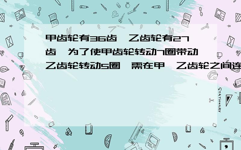 甲齿轮有36齿,乙齿轮有27齿,为了使甲齿轮转动7圈带动乙齿轮转动5圈,需在甲、乙齿轮之间连接一个齿轮丙（丙齿轮上大小两个齿轮转动的圈数始终相同）．丙齿轮上大齿轮与甲齿轮咬合．求