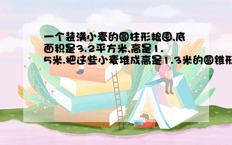 一个装满小麦的圆柱形粮囤,底面积是3.2平方米,高是1.5米.把这些小麦堆成高是1.3米的圆锥形麦堆,占地面应该是多少平方米?要算术