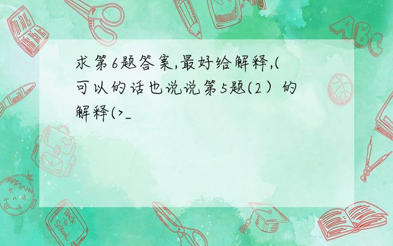 求第6题答案,最好给解释,(可以的话也说说第5题(2）的解释(>_