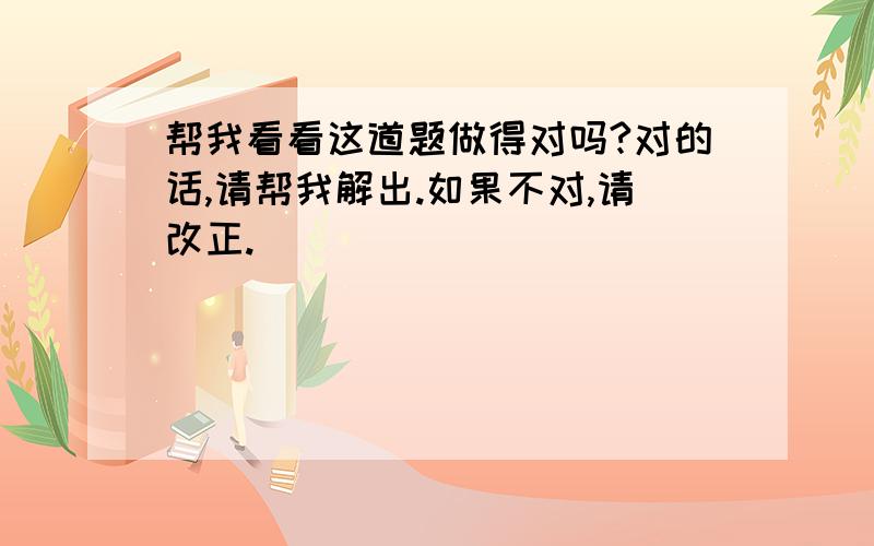 帮我看看这道题做得对吗?对的话,请帮我解出.如果不对,请改正.（＾∇＾）