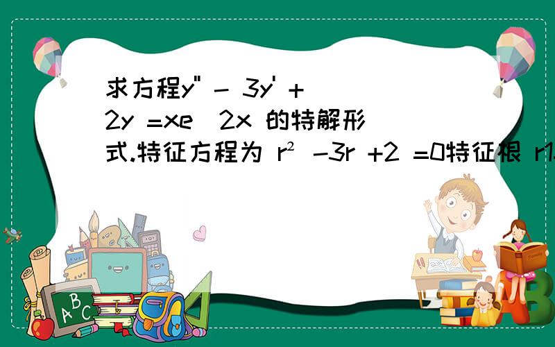 求方程y'' - 3y' +2y =xe^2x 的特解形式.特征方程为 r² -3r +2 =0特征根 r1=1 ,r2=2因为 λ=2是单根 为什么这里选择 λ=2?请详解跟我讲下