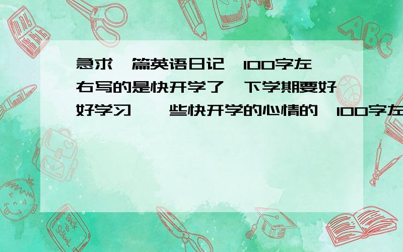 急求一篇英语日记,100字左右写的是快开学了,下学期要好好学习,一些快开学的心情的,100字左右 最好有翻译