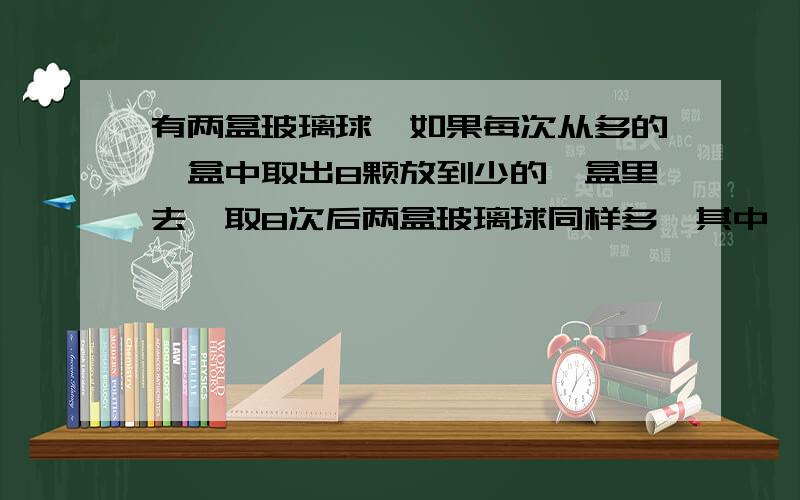 有两盒玻璃球,如果每次从多的一盒中取出8颗放到少的一盒里去,取8次后两盒玻璃球同样多,其中一盒装84颗,另一盒可能装多少颗