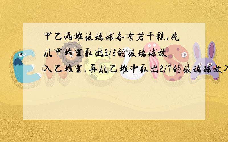 甲乙两堆玻璃球各有若干颗,先从甲堆里取出2/5的玻璃球放入乙堆里,再从乙堆中取出2/7的玻璃球放入甲堆里,这时乙堆里玻璃球是甲堆的2/3.原来两堆玻璃球中较多的一堆至少有多少颗?