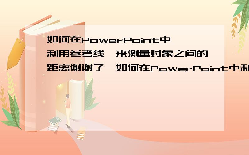 如何在PowerPoint中利用参考线,来测量对象之间的距离谢谢了,如何在PowerPoint中利用参考线,来测量对象之间的距离?