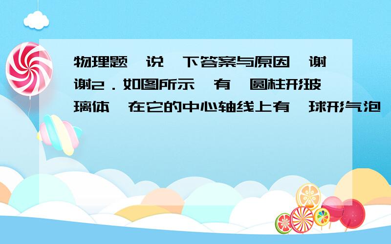 物理题,说一下答案与原因,谢谢2．如图所示,有一圆柱形玻璃体,在它的中心轴线上有一球形气泡,柱体低面是磨砂的毛面,当平行光沿柱轴方向向下照射时,在磨砂的毛面上可能会看到（　　）A