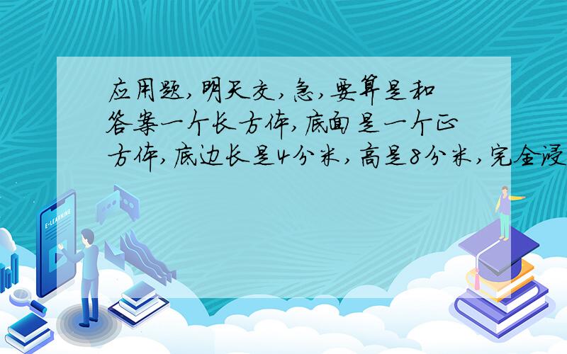 应用题,明天交,急,要算是和答案一个长方体,底面是一个正方体,底边长是4分米,高是8分米,完全浸入到一个盛满水的圆柱形容器里容器的底面积为32平方分米.这时,水面会升高多少厘米?一张长