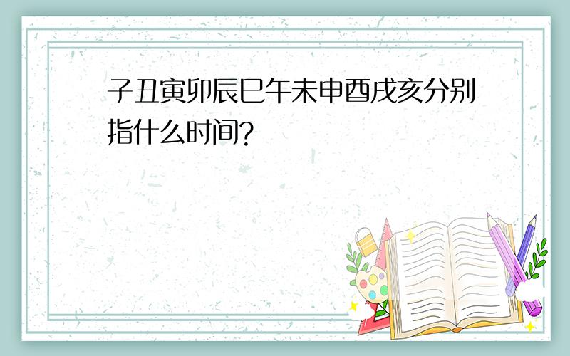 子丑寅卯辰巳午未申酉戌亥分别指什么时间?