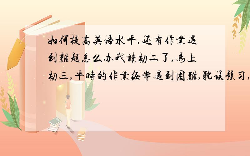 如何提高英语水平,还有作业遇到难题怎么办我读初二了,马上初三,平时的作业经常遇到困难,耽误预习,有没有好的解决办法?另外英语不是很好,想从各个方面提高一下