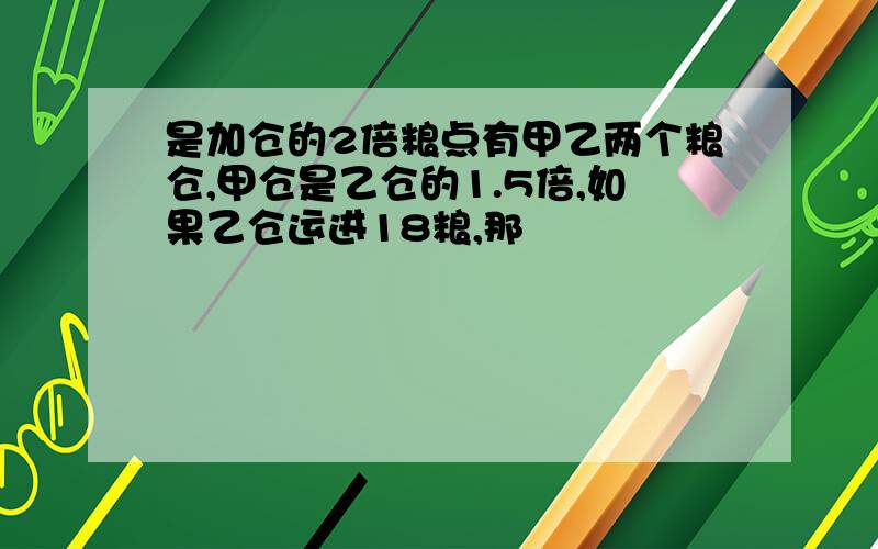 是加仓的2倍粮点有甲乙两个粮仓,甲仓是乙仓的1.5倍,如果乙仓运进18粮,那