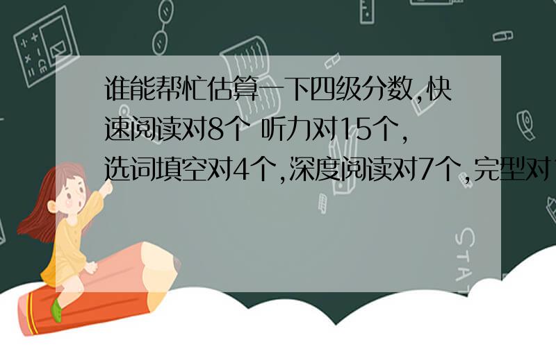 谁能帮忙估算一下四级分数,快速阅读对8个 听力对15个,选词填空对4个,深度阅读对7个,完型对15个,翻译就算一个吧,因为这个和标准答案不一样,作文一般,不怎么好,