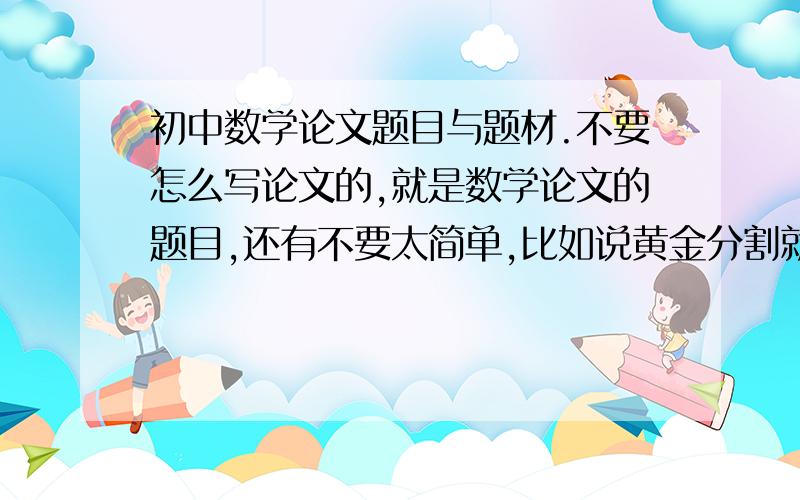 初中数学论文题目与题材.不要怎么写论文的,就是数学论文的题目,还有不要太简单,比如说黄金分割就不要.也不要太难,那样我不会写.最好有解释一下题目内容,不然甩出个“纸飞机里的数学