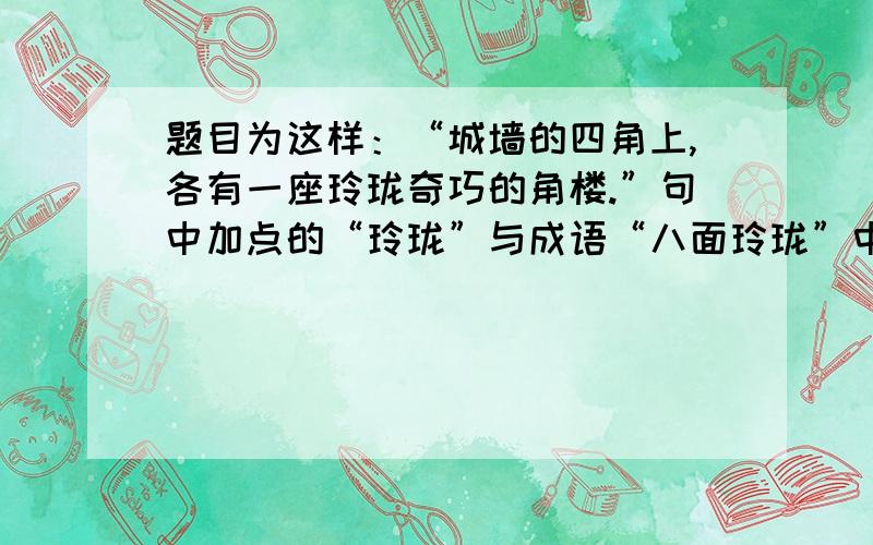 题目为这样：“城墙的四角上,各有一座玲珑奇巧的角楼.”句中加点的“玲珑”与成语“八面玲珑”中“玲珑”的意思相同吗?请分别加以解释.与成语“玲珑剔透”中的“玲珑”相同吗?