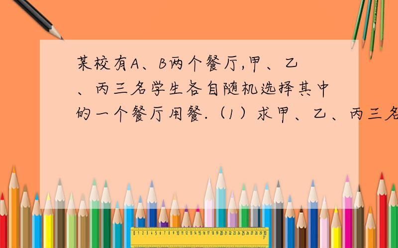 某校有A、B两个餐厅,甲、乙、丙三名学生各自随机选择其中的一个餐厅用餐.（1）求甲、乙、丙三名学生在同一个餐厅用餐的概率.（2）求甲、乙、丙三名学生中至少有一个人在B餐厅用餐的