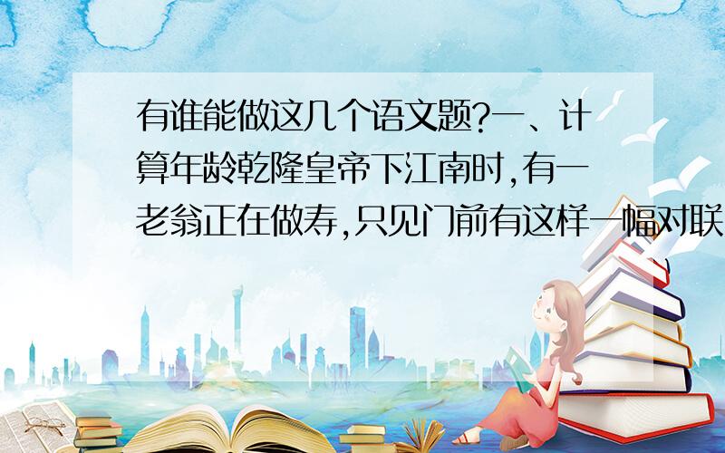 有谁能做这几个语文题?一、计算年龄乾隆皇帝下江南时,有一老翁正在做寿,只见门前有这样一幅对联“花甲二转半 眼观七代孙”,当时他就提笔而就：“今日良辰日 金星陪寿星”一时成为美