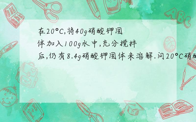 在20°C,将40g硝酸钾固体加入100g水中,充分搅拌后,仍有8.4g硝酸钾固体未溶解.问20°C硝酸钾的溶解度是多少?