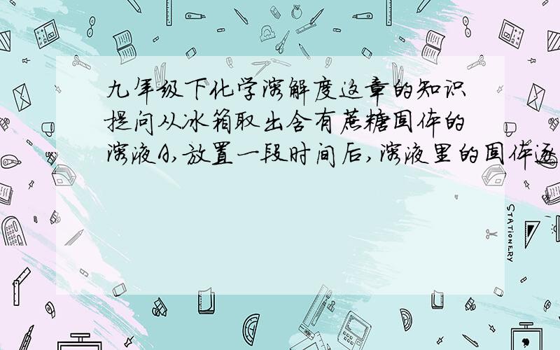 九年级下化学溶解度这章的知识提问从冰箱取出含有蔗糖固体的溶液A,放置一段时间后,溶液里的固体逐渐消失,形成溶液B.请回答1 对溶液A和B,一定达到饱和状态的是【】其中较浓的溶液是【