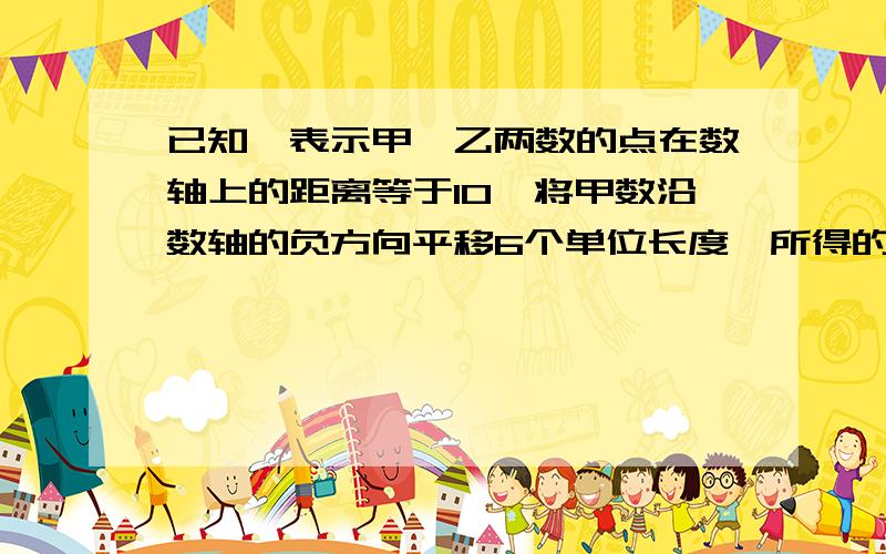 已知,表示甲、乙两数的点在数轴上的距离等于10,将甲数沿数轴的负方向平移6个单位长度,所得的数与乙数互接上面的问题,还没打完：为相反数.求甲、乙两个数.