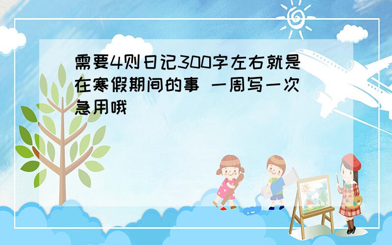 需要4则日记300字左右就是在寒假期间的事 一周写一次 急用哦