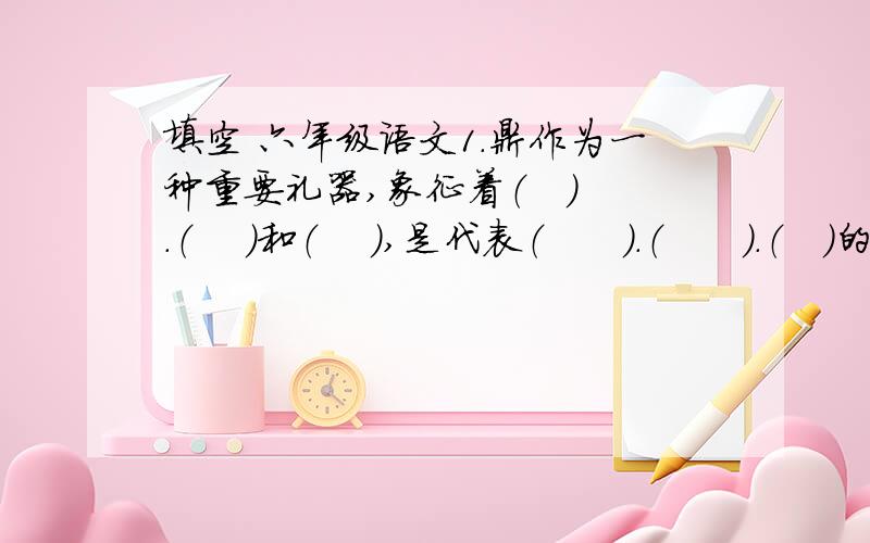 填空 六年级语文1.鼎作为一种重要礼器,象征着（   ）.（    ）和（    ）,是代表（      ）.（      ）.（   )的吉祥物.2.它（宝鼎）的（     ）.（     ）和(     ),显示了中华民族的悠久历史和灿烂