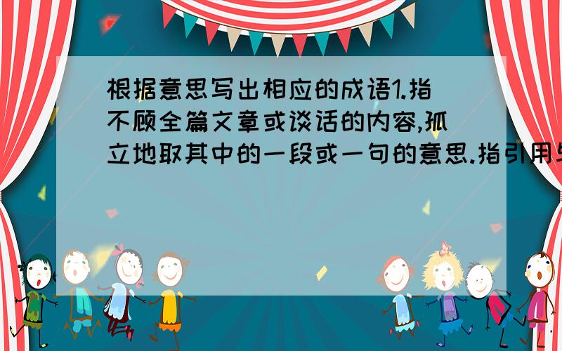 根据意思写出相应的成语1.指不顾全篇文章或谈话的内容,孤立地取其中的一段或一句的意思.指引用与原意不符._______2.原为佛家语,意为直接入道,不可言传的法门.后比喻最好的或独一无二的