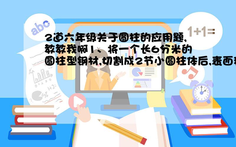 2道六年级关于圆柱的应用题,教教我啊1、将一个长6分米的圆柱型钢材,切割成2节小圆柱体后,表面积比原来增加了20平方厘米.每立方厘米钢材重7.8克,这两节钢材共重多少克?2、把2个长8厘米,宽