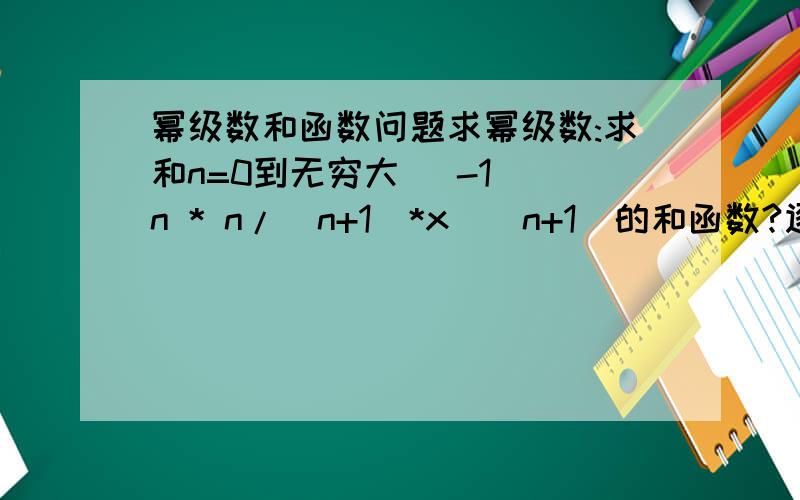 幂级数和函数问题求幂级数:求和n=0到无穷大 (-1)^n * n/(n+1)*x^(n+1)的和函数?逐项求导，之后呢？有没得完整解法？