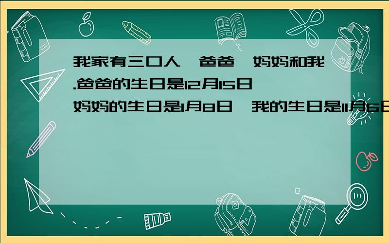 我家有三口人,爸爸,妈妈和我.爸爸的生日是12月15日,妈妈的生日是1月8日,我的生日是11月6日,我们过生日时都会举行生日聚会,吃一些好吃的食物,我们很高兴 写一篇英语短文,词数60左右