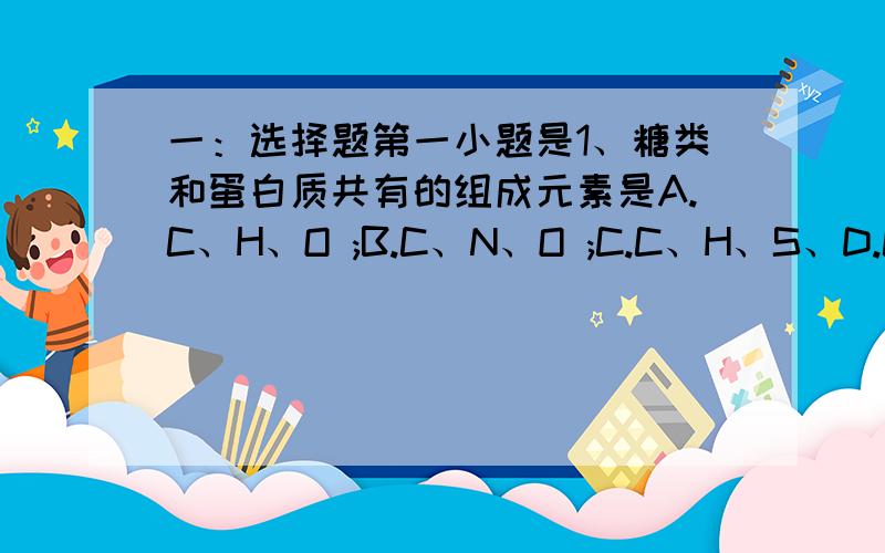 一：选择题第一小题是1、糖类和蛋白质共有的组成元素是A.C、H、O ;B.C、N、O ;C.C、H、S、D.C、O、S二：填空题31.分析细胞内4种重要的组成及功能,回答下列问题…………